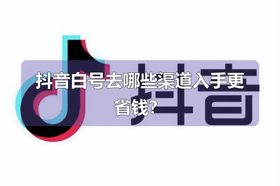 抖音白号去哪些渠道入手更省钱？